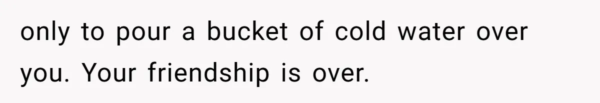 only to pour a bucket of cold water over you. Your friendship is over.