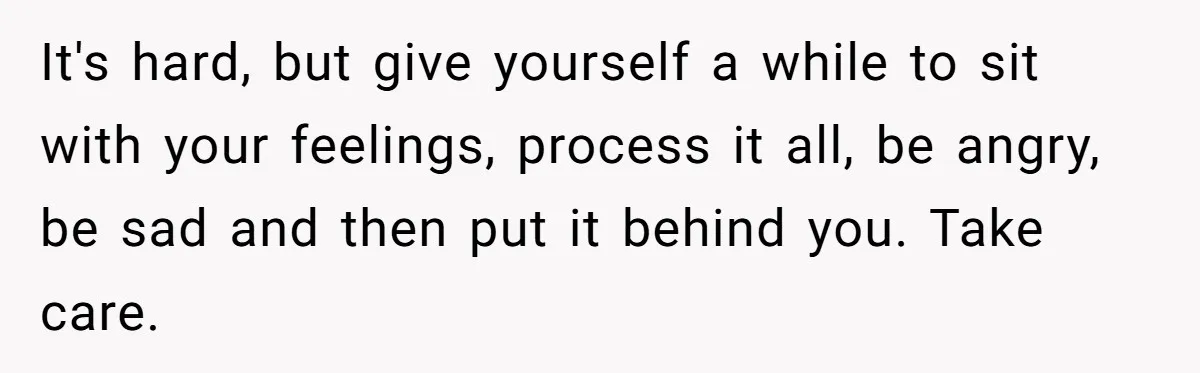 It's hard, but give yourself a while to sit with your feelings, process it all, be angry, be sad and then put it behind you. Take care.
