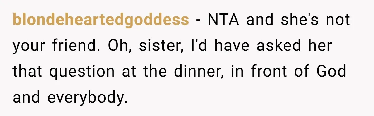 blondeheartedgoddess − NTA and she's not your friend. Oh, sister, I'd have asked her that question at the dinner, in front of God and everybody.