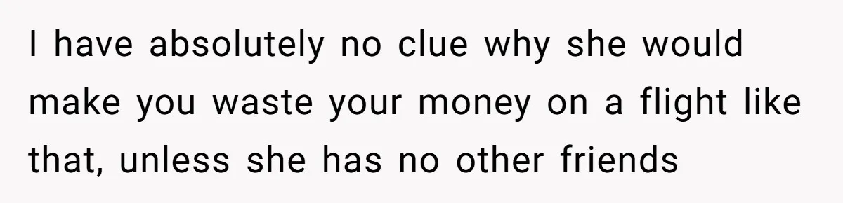 I have absolutely no clue why she would make you waste your money on a flight like that, unless she has no other friends