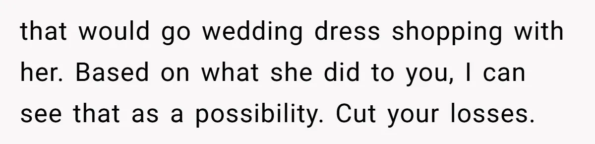that would go wedding dress shopping with her. Based on what she did to you, I can see that as a possibility. Cut your losses.