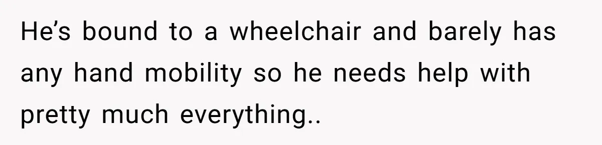He’s bound to a wheelchair and barely has any hand mobility so he needs help with pretty much everything..
