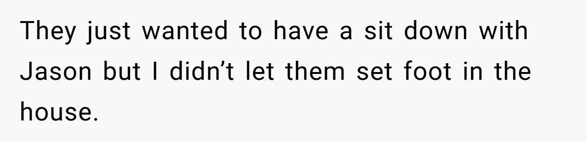 They just wanted to have a sit down with Jason but I didn’t let them set foot in the house.
