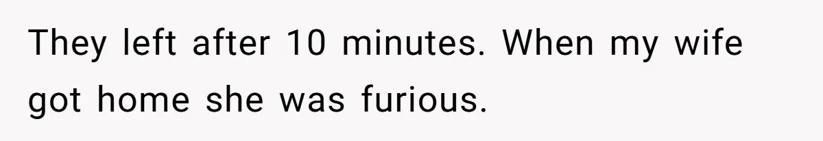 They left after 10 minutes. When my wife got home she was furious.