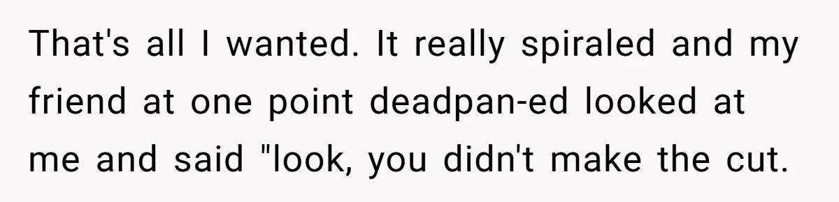 That's all I wanted. It really spiraled and my friend at one point deadpan-ed looked at me and said "look, you didn't make the cut.