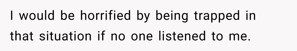 I would be horrified by being trapped in that situation if no one listened to me.