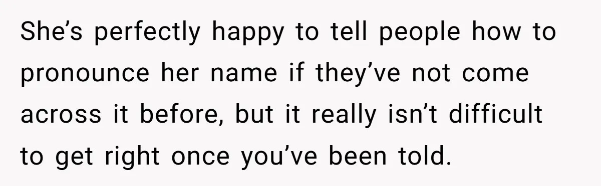She’s perfectly happy to tell people how to pronounce her name if they’ve not come across it before, but it really isn’t difficult to get right once you’ve been told.