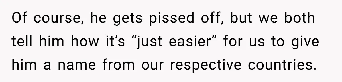 Of course, he gets pissed off, but we both tell him how it’s “just easier” for us to give him a name from our respective countries.
