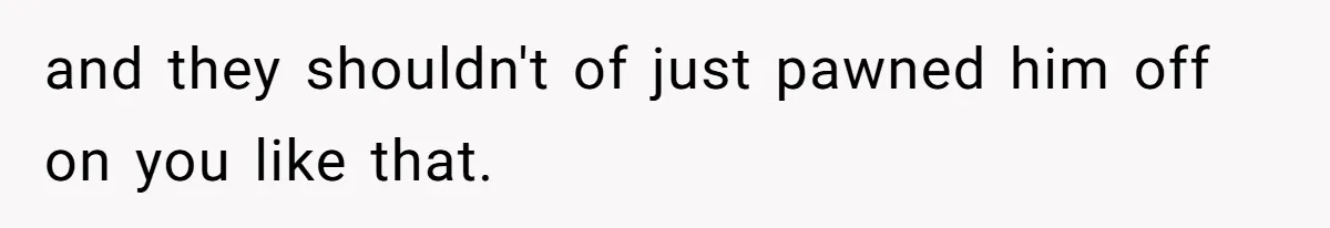 and they shouldn't of just pawned him off on you like that.