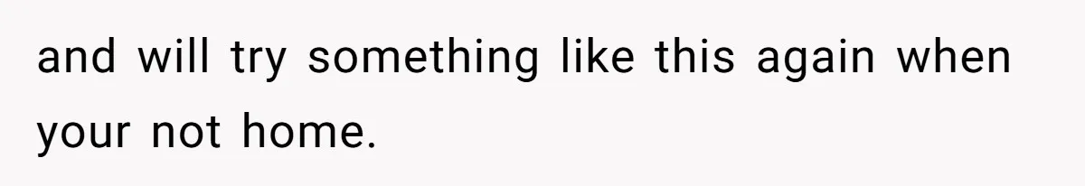 and will try something like this again when your not home.