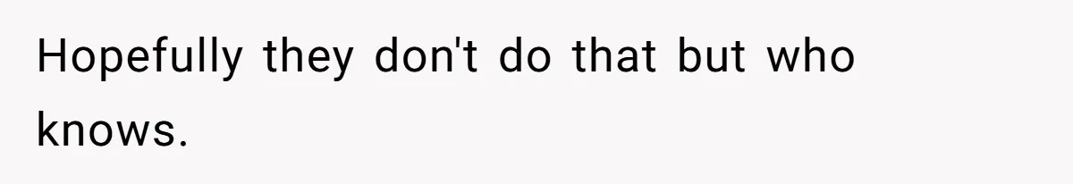 Hopefully they don't do that but who knows.