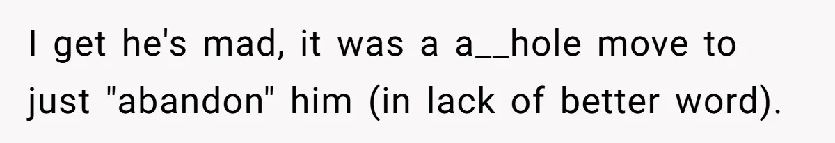 I get he's mad, it was a a__hole move to just "abandon" him (in lack of better word).
