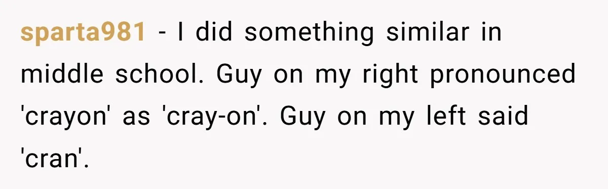 sparta981 − I did something similar in middle school. Guy on my right pronounced 'crayon' as 'cray-on'. Guy on my left said 'cran'.