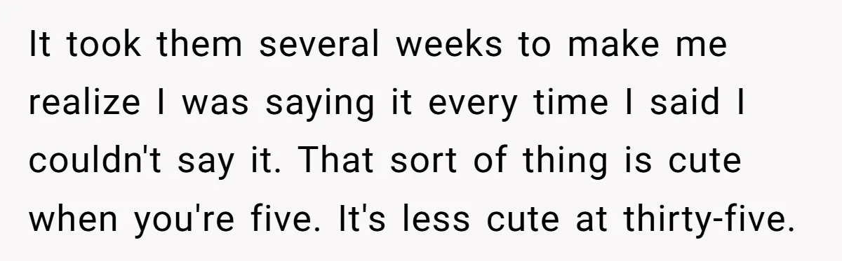 It took them several weeks to make me realize I was saying it every time I said I couldn't say it. That sort of thing is cute when you're five....