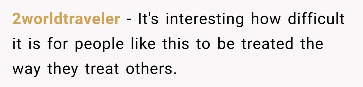 2worldtraveler − It's interesting how difficult it is for people like this to be treated the way they treat others.