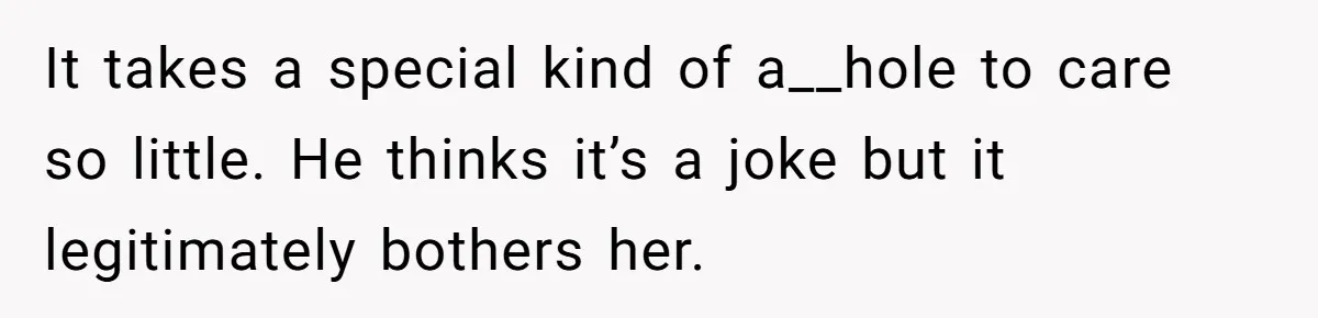 It takes a special kind of a__hole to care so little. He thinks it’s a joke but it legitimately bothers her.