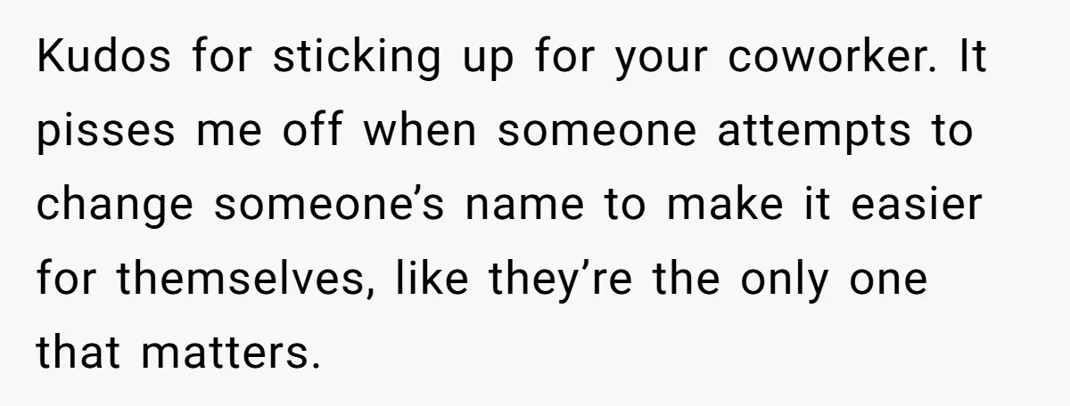 Kudos for sticking up for your coworker. It pisses me off when someone attempts to change someone’s name to make it easier for themselves, like they’re the only one that...