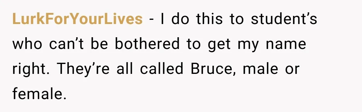 LurkForYourLives − I do this to student’s who can’t be bothered to get my name right. They’re all called Bruce, male or female.