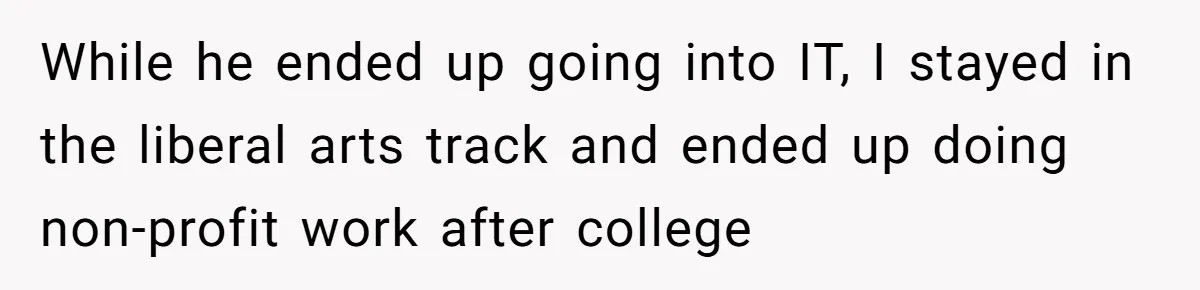 While he ended up going into IT, I stayed in the liberal arts track and ended up doing non-profit work after college
