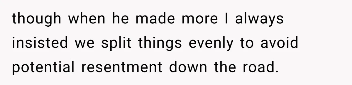 though when he made more I always insisted we split things evenly to avoid potential resentment down the road.