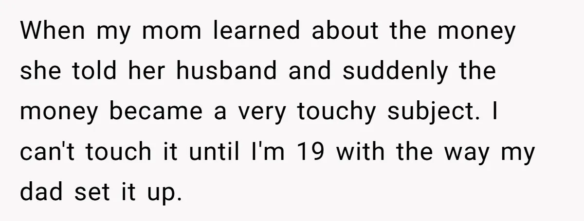When my mom learned about the money she told her husband and suddenly the money became a very touchy subject. I can't touch it until I'm 19 with the way...