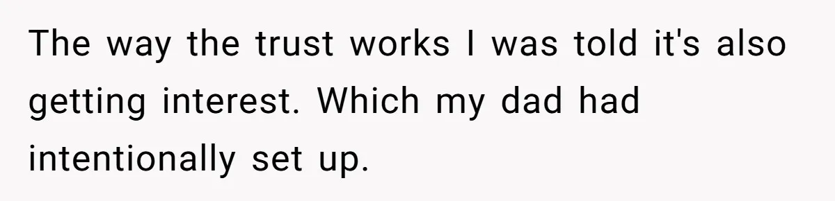 The way the trust works I was told it's also getting interest. Which my dad had intentionally set up.