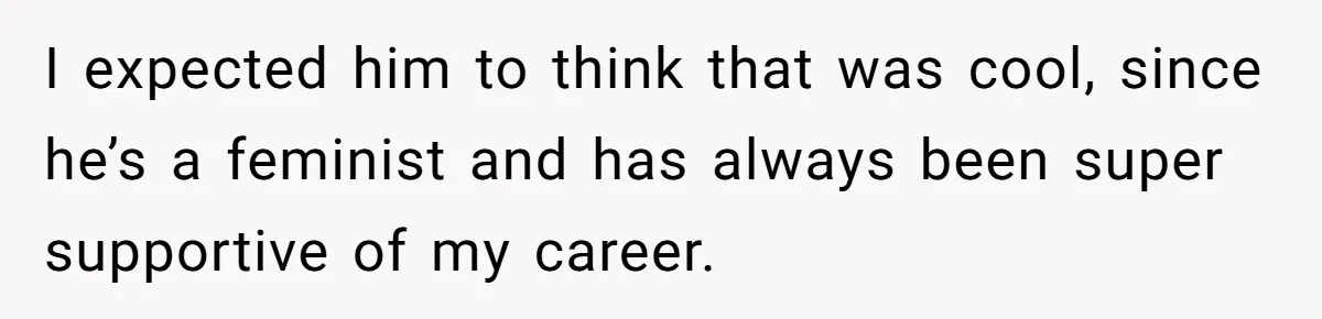 I expected him to think that was cool, since he’s a feminist and has always been super supportive of my career.