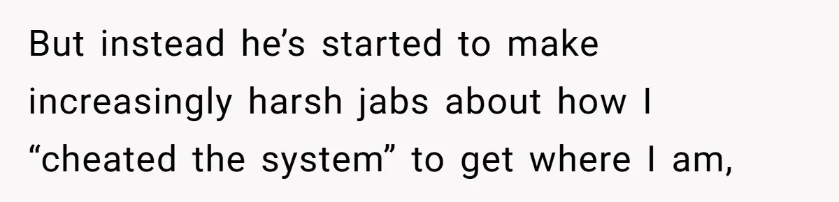 But instead he’s started to make increasingly harsh jabs about how I “cheated the system” to get where I am,