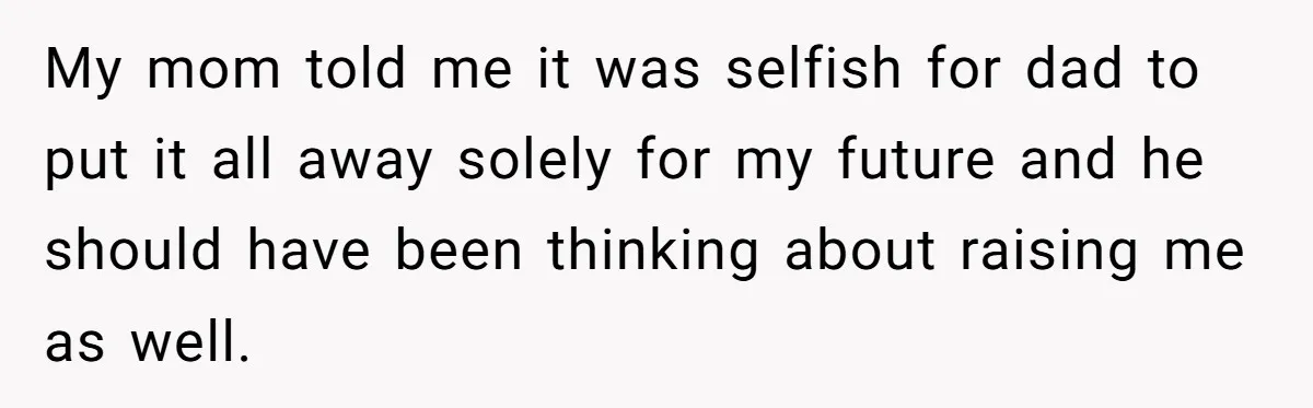 My mom told me it was selfish for dad to put it all away solely for my future and he should have been thinking about raising me as well.