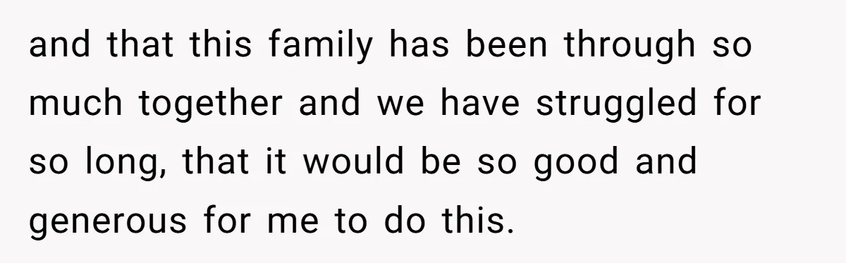 and that this family has been through so much together and we have struggled for so long, that it would be so good and generous for me to do this.