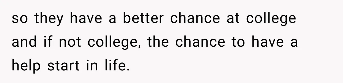 so they have a better chance at college and if not college, the chance to have a help start in life.