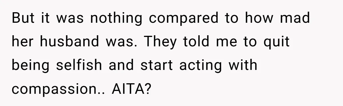 But it was nothing compared to how mad her husband was. They told me to quit being selfish and start acting with compassion.. AITA?