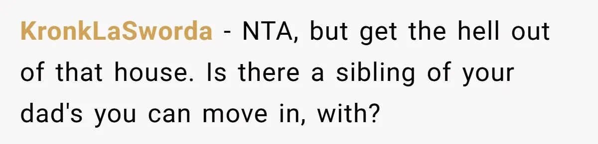 KronkLaSworda − NTA, but get the hell out of that house. Is there a sibling of your dad's you can move in, with?