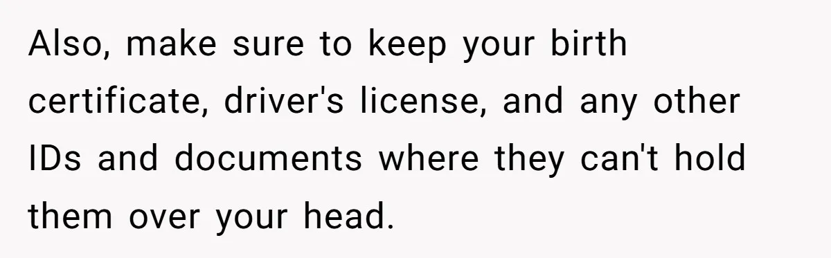 Also, make sure to keep your birth certificate, driver's license, and any other IDs and documents where they can't hold them over your head.