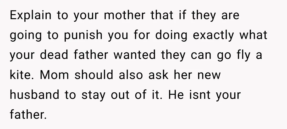 Explain to your mother that if they are going to punish you for doing exactly what your dead father wanted they can go fly a kite. Mom should also ask...