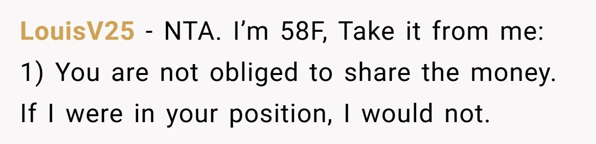 LouisV25 − NTA. I’m 58F, Take it from me: 1) You are not obliged to share the money. If I were in your position, I would not.