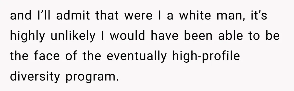 and I’ll admit that were I a white man, it’s highly unlikely I would have been able to be the face of the eventually high-profile diversity program.