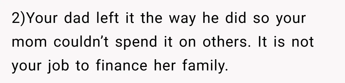 2)Your dad left it the way he did so your mom couldn’t spend it on others. It is not your job to finance her family.