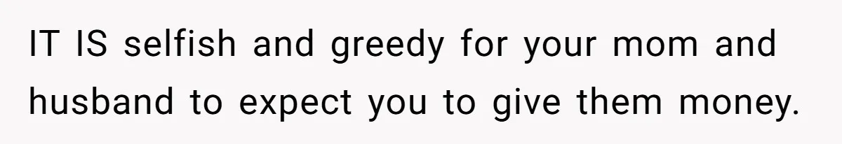 IT IS selfish and greedy for your mom and husband to expect you to give them money.