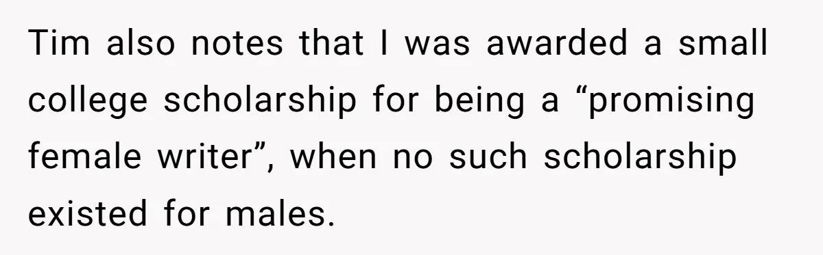 Tim also notes that I was awarded a small college scholarship for being a “promising female writer”, when no such scholarship existed for males.