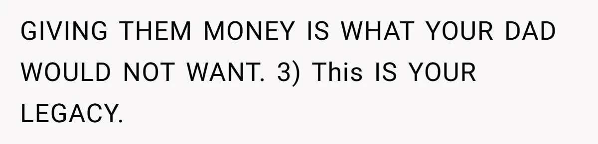 GIVING THEM MONEY IS WHAT YOUR DAD WOULD NOT WANT. 3) This IS YOUR LEGACY.