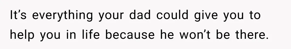 It’s everything your dad could give you to help you in life because he won’t be there.