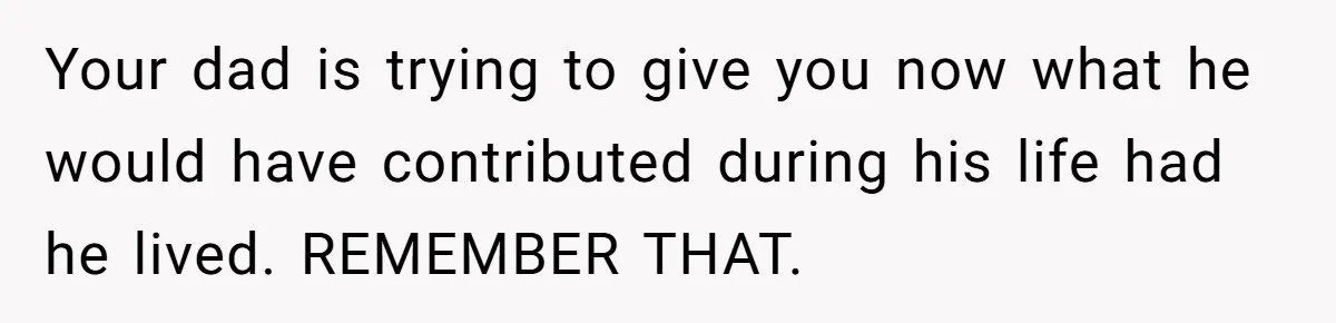 Your dad is trying to give you now what he would have contributed during his life had he lived. REMEMBER THAT.