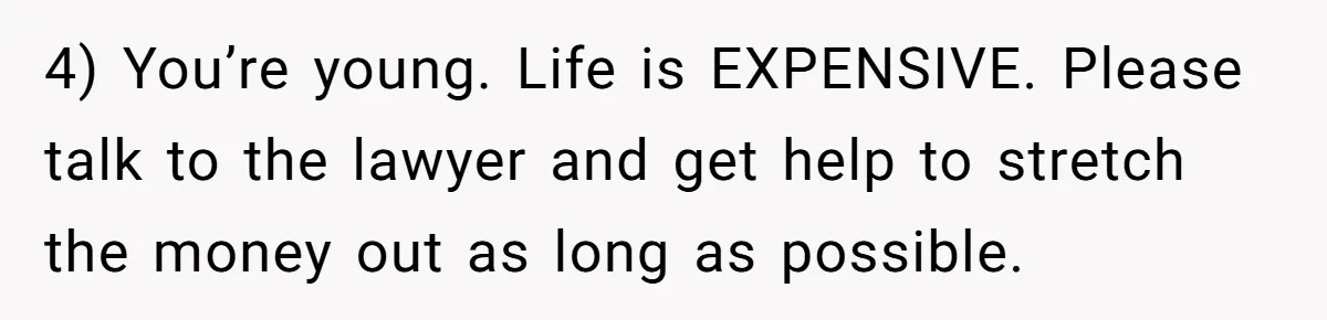 4) You’re young. Life is EXPENSIVE. Please talk to the lawyer and get help to stretch the money out as long as possible.