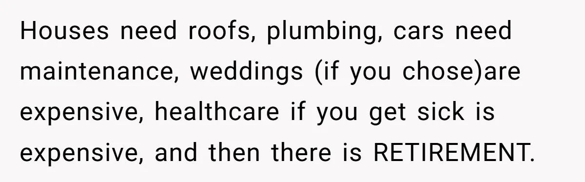 Houses need roofs, plumbing, cars need maintenance, weddings (if you chose)are expensive, healthcare if you get sick is expensive, and then there is RETIREMENT.