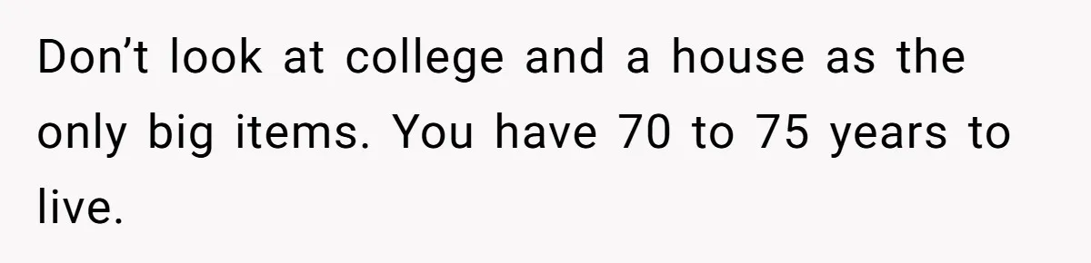 Don’t look at college and a house as the only big items. You have 70 to 75 years to live.