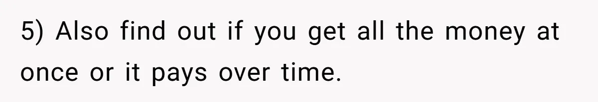 5) Also find out if you get all the money at once or it pays over time.