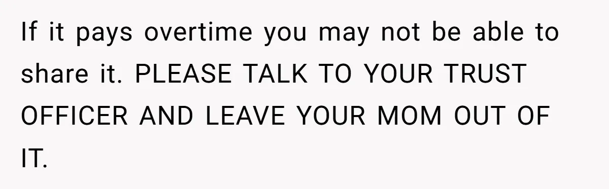 If it pays overtime you may not be able to share it. PLEASE TALK TO YOUR TRUST OFFICER AND LEAVE YOUR MOM OUT OF IT.