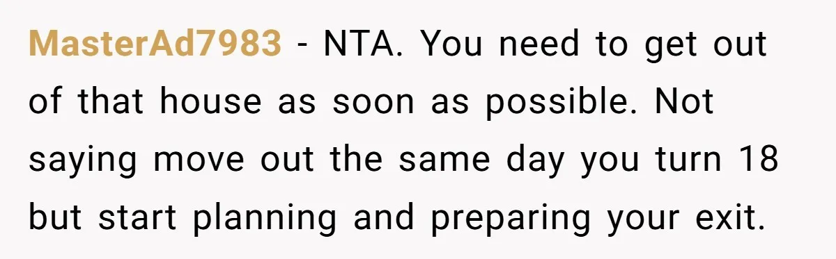 MasterAd7983 − NTA. You need to get out of that house as soon as possible. Not saying move out the same day you turn 18 but start planning and preparing...