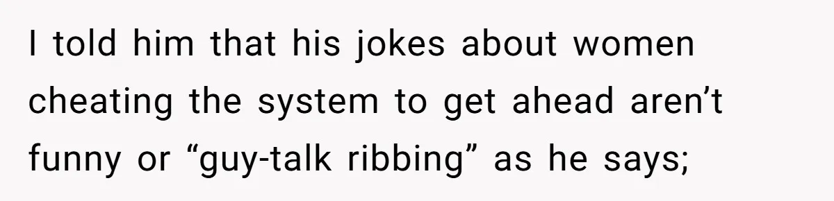 I told him that his jokes about women cheating the system to get ahead aren’t funny or “guy-talk ribbing” as he says;